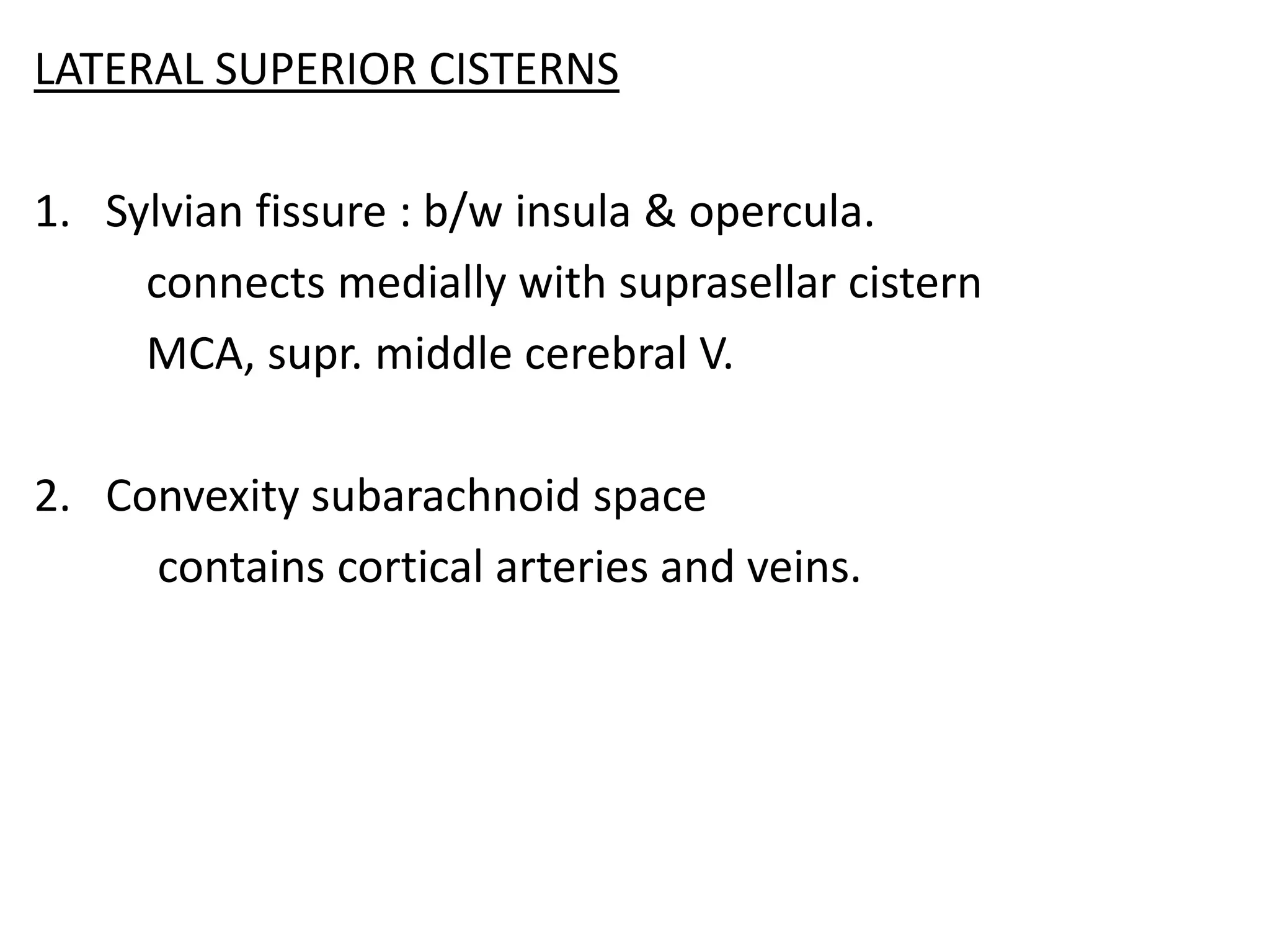 LATERAL SUPERIOR CISTERNS

1. Sylvian fissure : b/w insula & opercula.
     connects medially with suprasellar cistern
     MCA, supr. middle cerebral V.

2. Convexity subarachnoid space
     contains cortical arteries and veins.
 