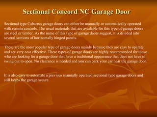Sectional Concord NC Garage Door Sectional type Cabarrus garage doors can either be manually or automatically operated with remote controls. The usual materials that are available for this type of garage doors are steel or timber. As the name of this type of garage doors suggest, it is divided into several sections of horizontally hinged panels. These are the most popular type of garage doors mainly because they are easy to operate and are very cost effective. These types of garage doors are highly recommended for those who are looking for a garage door that have a traditional appearance that does not have to swing out to open. No clearance is needed and you can park your car near the garage door.  It is also easy to automate a previous manually operated sectional type garage doors and still keeps the garage secure.  