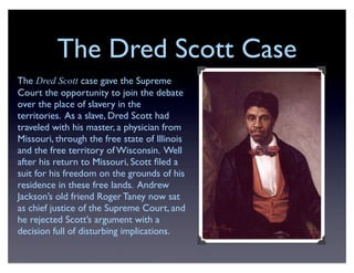 The Dred Scott Case
The Dred Scott case gave the Supreme
Court the opportunity to join the debate
over the place of slavery in the
territories. As a slave, Dred Scott had
traveled with his master, a physician from
Missouri, through the free state of Illinois
and the free territory of Wisconsin. Well
after his return to Missouri, Scott ﬁled a
suit for his freedom on the grounds of his
residence in these free lands. Andrew
Jackson’s old friend Roger Taney now sat
as chief justice of the Supreme Court, and
he rejected Scott’s argument with a
decision full of disturbing implications.
 