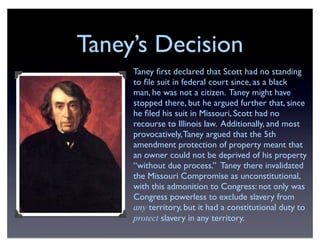 Taney’s Decision
Taney ﬁrst declared that Scott had no standing
to ﬁle suit in federal court since, as a black
man, he was not a citizen. Taney might have
stopped there, but he argued further that, since
he ﬁled his suit in Missouri, Scott had no
recourse to Illinois law. Additionally, and most
provocatively,Taney argued that the 5th
amendment protection of property meant that
an owner could not be deprived of his property
“without due process.” Taney there invalidated
the Missouri Compromise as unconstitutional,
with this admonition to Congress: not only was
Congress powerless to exclude slavery from
any territory, but it had a constitutional duty to
protect slavery in any territory.
 