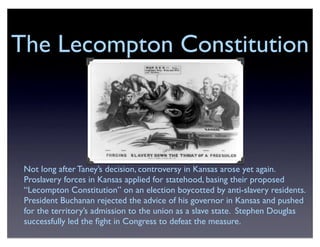The Lecompton Constitution
Not long after Taney’s decision, controversy in Kansas arose yet again.
Proslavery forces in Kansas applied for statehood, basing their proposed
“Lecompton Constitution” on an election boycotted by anti-slavery residents.
President Buchanan rejected the advice of his governor in Kansas and pushed
for the territory’s admission to the union as a slave state. Stephen Douglas
successfully led the ﬁght in Congress to defeat the measure.
 