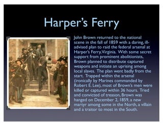 Harper’s Ferry
John Brown returned to the national
scene in the fall of 1859 with a daring, ill-
advised plan to raid the federal arsenal at
Harper’s Ferry,Virginia. With some secret
support from prominent abolitionists,
Brown planned to distribute captured
weapons and initiate an uprising among
local slaves. The plan went badly from the
start. Trapped within the arsenal
(ironically by Marines commanded by
Robert E. Lee), most of Brown’s men were
killed or captured within 36 hours. Tried
and convicted of treason, Brown was
hanged on December 2, 1859, a new
martyr among some in the North, a villain
and a traitor to most in the South.
 