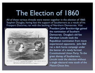 The Election of 1860
All of these various threads were woven together in the election of 1860.
Stephen Douglas, having lost the support of Southerners as a result of his
Freeport Doctrine, ran with the backing of Northern Democrats. Vice
President John Breckinridge gained
the nomination of Southern
Democrats. Douglas’s old foe
Abraham Lincoln took the
Republican nomination from more
experienced opponents. John Bell
ran a dark horse campaign under
the banner of a newly formed
Constitutional Union Party. To the
great dismay of Southerners,
Lincoln took the election without
a single electoral vote south of the
Mason-Dixon line.
 