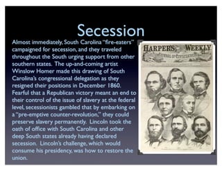 SecessionAlmost immediately, South Carolina “ﬁre-eaters”
campaigned for secession, and they traveled
throughout the South urging support from other
southern states. The up-and-coming artist
Winslow Homer made this drawing of South
Carolina’s congressional delegation as they
resigned their positions in December 1860.
Fearful that a Republican victory meant an end to
their control of the issue of slavery at the federal
level, secessionists gambled that by embarking on
a “pre-emptive counter-revolution,” they could
preserve slavery permanently. Lincoln took the
oath of ofﬁce with South Carolina and other
deep South states already having declared
secession. Lincoln’s challenge, which would
consume his presidency, was how to restore the
union.
 