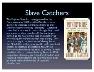 Slave Catchers
The Fugitive Slave Act, reinvigorated by the
Compromise of 1850, enabled Southern slave
owners to deputize northern citizens as they
tried to recover runaway “property.” Captured
slaves had a moment in court (though they could
not speak on their own behalf); by law, judges
earned $5 for hearing the case and another $5
for sending the defendant back into slavery. The
system brought the injustices of slavery home to
the North like nothing else could. In Boston, local
citizens successfully protected a few African
Americans from being returned to slavery. A mob
tried but failed to rescue Anthony Burns in 1854;
supporters ultimately purchased his freedom and
returned him to Boston the following year. Such
incidents made abolitionists of countless
Northerners.
 