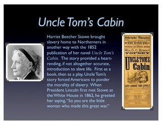 UncleTom’s Cabin
Harriet Beecher Stowe brought
slavery home to Northerners in
another way with the 1852
publication of her novel Uncle Tom’s
Cabin. The story provided a heart-
rending, if not altogether accurate,
introduction to slave life. First as a
book, then as a play, Uncle Tom’s
story forced Americans to ponder
the morality of slavery. When
President Lincoln ﬁrst met Stowe at
the White House in 1862, he greeted
her saying,“So you are the little
woman who made this great war.”
 