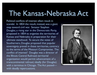 The Kansas-Nebraska Act
Political conﬂicts of interest often result in
scandal. In 1854 the result, instead, was a giant
step toward civil war. Senator Stephen
Douglas, a rising star in the Democratic Party,
proposed in 1854 to organize the territories of
Kansas and Nebraska in preparation for their
ultimate statehood. To secure the votes of
Southerners, Douglas proposed that popular
sovereignty prevail in these territories, contrary
to the terms of the Missouri Compromise. The
conﬂict of interest? Douglas was a director of
the Illinois Central Railroad; territorial
organization would permit advancement of a
transcontinental railroad, ideally (for Douglas)
with a terminus in Chicago. The Act passed—
with deadly repercussions.
 