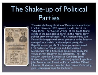 The Shake-up of Political
Parties
The overwhelming election of Democratic candidate
Franklin Pierce in 1852 signaled the demise of the
Whig Party. The “Cotton Whigs” of the South found
refuge in the Democratic Party. In the North, party
politics grew complicated. The American Party (the
Know-Nothings)—with some presence in the South—
emerged as a nativist, anti-immigrant party; the
Republicans—a purely Northern party—attracted
Free Soilers, former Whigs, and disenchanted
Democrats with a ﬁrm stand against any policy that
would permit slavery in U.S. territories.The 1856
election would pit Democratic Candidate James
Buchanan (see his “ticket,” adjacent) against Republican
John Fremont and American Party candidate Millard
Fillmore. Buchanan triumphed, but Fremont’s showing
gave Republicans hope for the future.
 