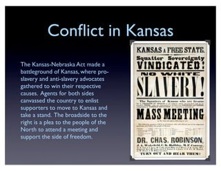 Conﬂict in Kansas
The Kansas-Nebraska Act made a
battleground of Kansas, where pro-
slavery and anti-slavery advocates
gathered to win their respective
causes. Agents for both sides
canvassed the country to enlist
supporters to move to Kansas and
take a stand. The broadside to the
right is a plea to the people of the
North to attend a meeting and
support the side of freedom.
 