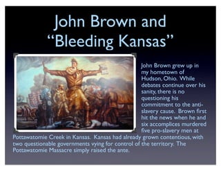 John Brown and
“Bleeding Kansas”
John Brown grew up in
my hometown of
Hudson, Ohio. While
debates continue over his
sanity, there is no
questioning his
commitment to the anti-
slavery cause. Brown ﬁrst
hit the news when he and
six accomplices murdered
ﬁve pro-slavery men at
Pottawatomie Creek in Kansas. Kansas had already grown contentious, with
two questionable governments vying for control of the territory. The
Pottawatomie Massacre simply raised the ante.
 