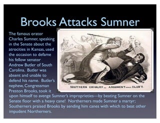 Brooks Attacks Sumner
The famous orator
Charles Sumner, speaking
in the Senate about the
atrocities in Kansas, used
the occasion to defame
his fellow senator
Andrew Butler of South
Carolina. Butler was
absent and unable to
defend his name. Butler’s
nephew, Congressman
Preston Brooks, took it
upon himself to avenge Sumner’s improprieties—by beating Sumner on the
Senate ﬂoor with a heavy cane! Northerners made Sumner a martyr;
Southerners praised Brooks by sending him canes with which to beat other
impudent Northerners.
 