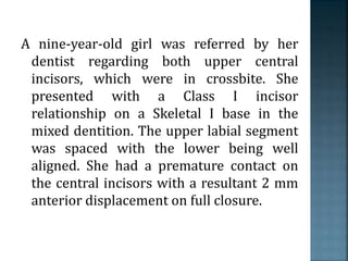 A nine-year-old girl was referred by her
dentist regarding both upper central
incisors, which were in crossbite. She
presented with a Class I incisor
relationship on a Skeletal I base in the
mixed dentition. The upper labial segment
was spaced with the lower being well
aligned. She had a premature contact on
the central incisors with a resultant 2 mm
anterior displacement on full closure.
 