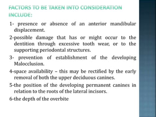1- presence or absence of an anterior mandibular
displacement.
2-possible damage that has or might occur to the
dentition through excessive tooth wear, or to the
supporting periodontal structures.
3- prevention of establishment of the developing
Malocclusion.
4-space availability – this may be rectified by the early
removal of both the upper deciduous canines.
5-the position of the developing permanent canines in
relation to the roots of the lateral incisors.
6-the depth of the overbite
 