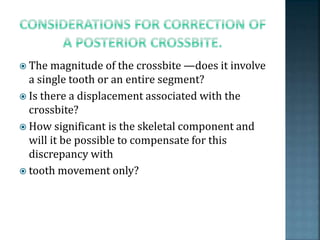  The magnitude of the crossbite —does it involve
a single tooth or an entire segment?
 Is there a displacement associated with the
crossbite?
 How significant is the skeletal component and
will it be possible to compensate for this
discrepancy with
 tooth movement only?
 