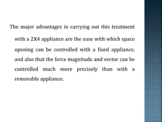 The major advantages in carrying out this treatment
with a 2x4 appliance are the ease with which space
opening can be controlled with a fixed appliance,
and also that the force magnitude and vector can be
controlled much more precisely than with a
removable appliance.
 