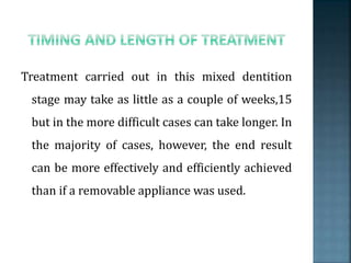 Treatment carried out in this mixed dentition
stage may take as little as a couple of weeks,15
but in the more difficult cases can take longer. In
the majority of cases, however, the end result
can be more effectively and efficiently achieved
than if a removable appliance was used.
 