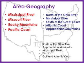 Area Geography
•
•
•
•

Mississippi River
Missouri River
Rocky Mountains
Pacific Coast

•
•
•
•
•

•
•
•
•
•

North of the Ohio River
Mississippi River
South of the Great Lakes
Atlantic Coast
Appalachian Mountains

South of the Ohio River
Appalachian Mountains
Mississippi River
Texas
Gulf and Atlantic Coast

 