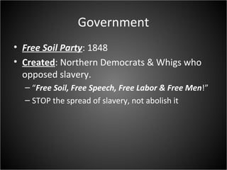 Government
• Free Soil Party: 1848
• Created: Northern Democrats & Whigs who
opposed slavery.
– “Free Soil, Free Speech, Free Labor & Free Men!”
– STOP the spread of slavery, not abolish it
 