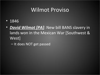 Wilmot Proviso
• 1846
• David Wilmot [PA]: New bill BANS slavery in
lands won in the Mexican War [Southwest &
West]
– It does NOT get passed
 