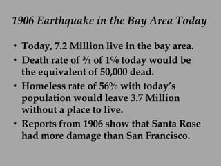 1906 Earthquake in the Bay Area Today

• Today, 7.2 Million live in the bay area.
• Death rate of ¾ of 1% today would be
  the equivalent of 50,000 dead.
• Homeless rate of 56% with today’s
  population would leave 3.7 Million
  without a place to live.
• Reports from 1906 show that Santa Rose
  had more damage than San Francisco.
 