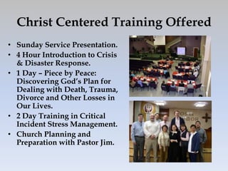 Christ Centered Training Offered
• Sunday Service Presentation.
• 4 Hour Introduction to Crisis
  & Disaster Response.
• 1 Day – Piece by Peace:
  Discovering God’s Plan for
  Dealing with Death, Trauma,
  Divorce and Other Losses in
  Our Lives.
• 2 Day Training in Critical
  Incident Stress Management.
• Church Planning and
  Preparation with Pastor Jim.
 