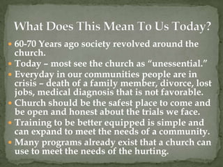  60-70 Years ago society revolved around the
  church.
 Today – most see the church as “unessential.”
 Everyday in our communities people are in
  crisis – death of a family member, divorce, lost
  jobs, medical diagnosis that is not favorable.
 Church should be the safest place to come and
  be open and honest about the trials we face.
 Training to be better equipped is simple and
  can expand to meet the needs of a community.
 Many programs already exist that a church can
  use to meet the needs of the hurting.
 