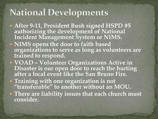  After 9-11, President Bush signed HSPD #5
    authorizing the development of National
    Incident Management System or NIMS.
   NIMS opens the door to faith based
    organizations to serve as long as volunteers are
    trained to respond.
   VOAD – Volunteer Organizations Active in
    Disaster is our open door to reach the hurting
    after a local event like the San Bruno Fire.
   Training with one organization is not
    “transferable” to another without an MOU.
   There are liability issues that each church must
    consider.
 