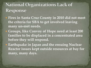  Fires in Santa Cruz County in 2010 did not meet
  the criteria for SBA to get involved leaving
  many un-met needs.
 Groups, like Convoy of Hope need at least 200
  families to be displaced in a concentrated area
  before they will respond.
 Earthquake in Japan and the ensuing Nuclear
  Reactor issues kept outside resources at bay for
  many, many days.
 