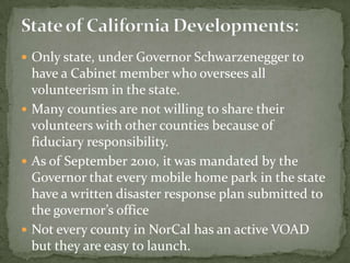  Only state, under Governor Schwarzenegger to
  have a Cabinet member who oversees all
  volunteerism in the state.
 Many counties are not willing to share their
  volunteers with other counties because of
  fiduciary responsibility.
 As of September 2010, it was mandated by the
  Governor that every mobile home park in the state
  have a written disaster response plan submitted to
  the governor’s office
 Not every county in NorCal has an active VOAD
  but they are easy to launch.
 