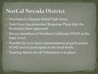  Developed a Disaster Relief Task Force.
 Task Force has presented Response Plans that the
  Presbytery have approved.
 We are members of Northern California VOAD at the
  State Level.
 Possible for us to have representation at each county
  VOAD and to participate at the local levels.
 Training Matrix for all Volunteers is in place.
 