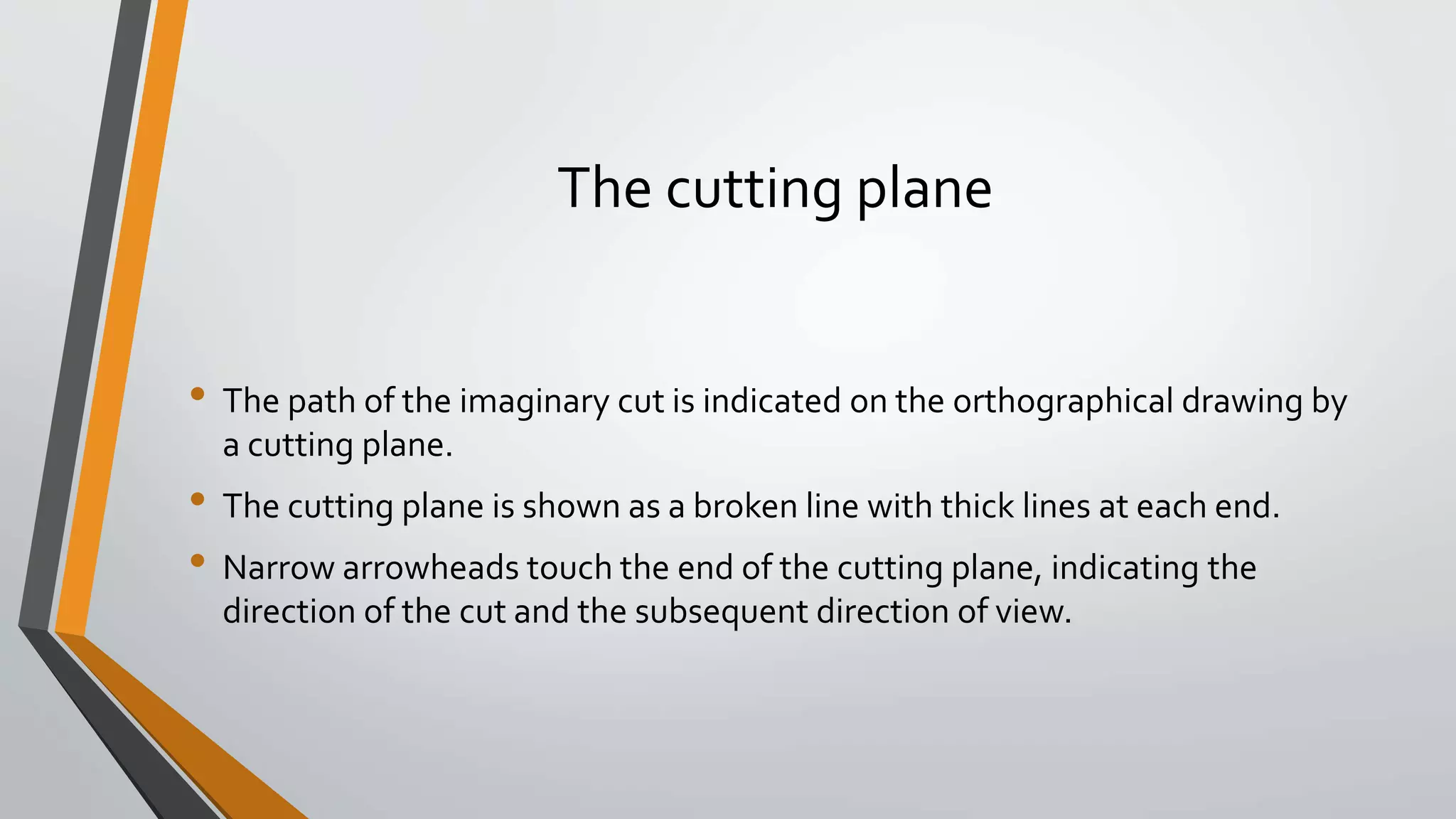 The cutting plane
• The path of the imaginary cut is indicated on the orthographical drawing by
a cutting plane.
• The cutting plane is shown as a broken line with thick lines at each end.
• Narrow arrowheads touch the end of the cutting plane, indicating the
direction of the cut and the subsequent direction of view.
 
