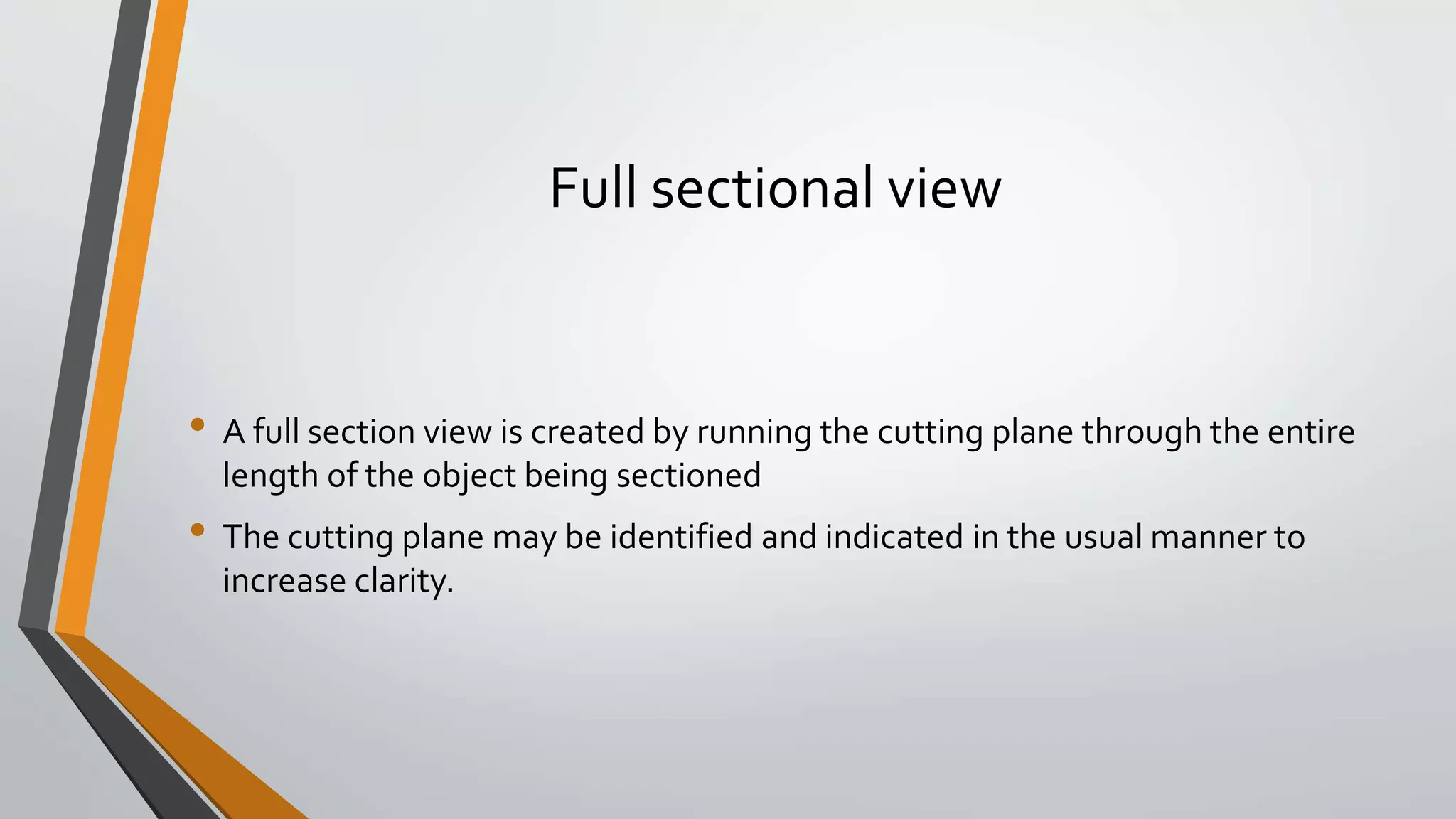 Full sectional view
• A full section view is created by running the cutting plane through the entire
length of the object being sectioned
• The cutting plane may be identified and indicated in the usual manner to
increase clarity.
 