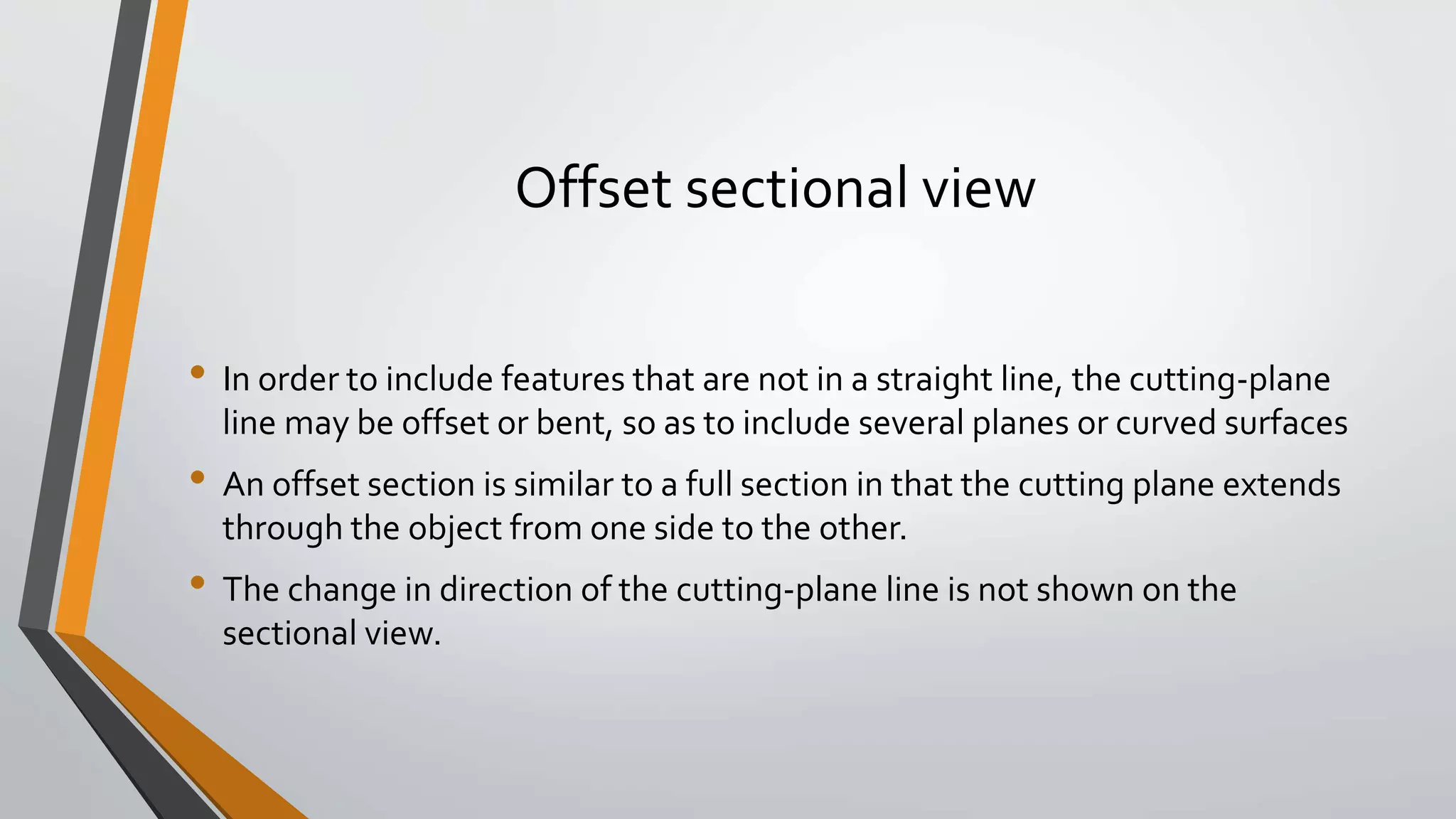 Offset sectional view
• In order to include features that are not in a straight line, the cutting-plane
line may be offset or bent, so as to include several planes or curved surfaces
• An offset section is similar to a full section in that the cutting plane extends
through the object from one side to the other.
• The change in direction of the cutting-plane line is not shown on the
sectional view.
 