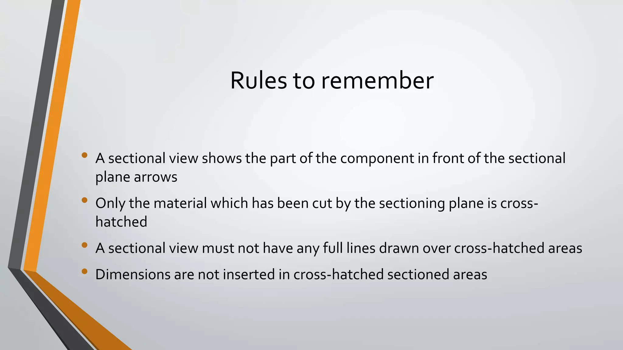 Rules to remember
• A sectional view shows the part of the component in front of the sectional
plane arrows
• Only the material which has been cut by the sectioning plane is cross-
hatched
• A sectional view must not have any full lines drawn over cross-hatched areas
• Dimensions are not inserted in cross-hatched sectioned areas
 
