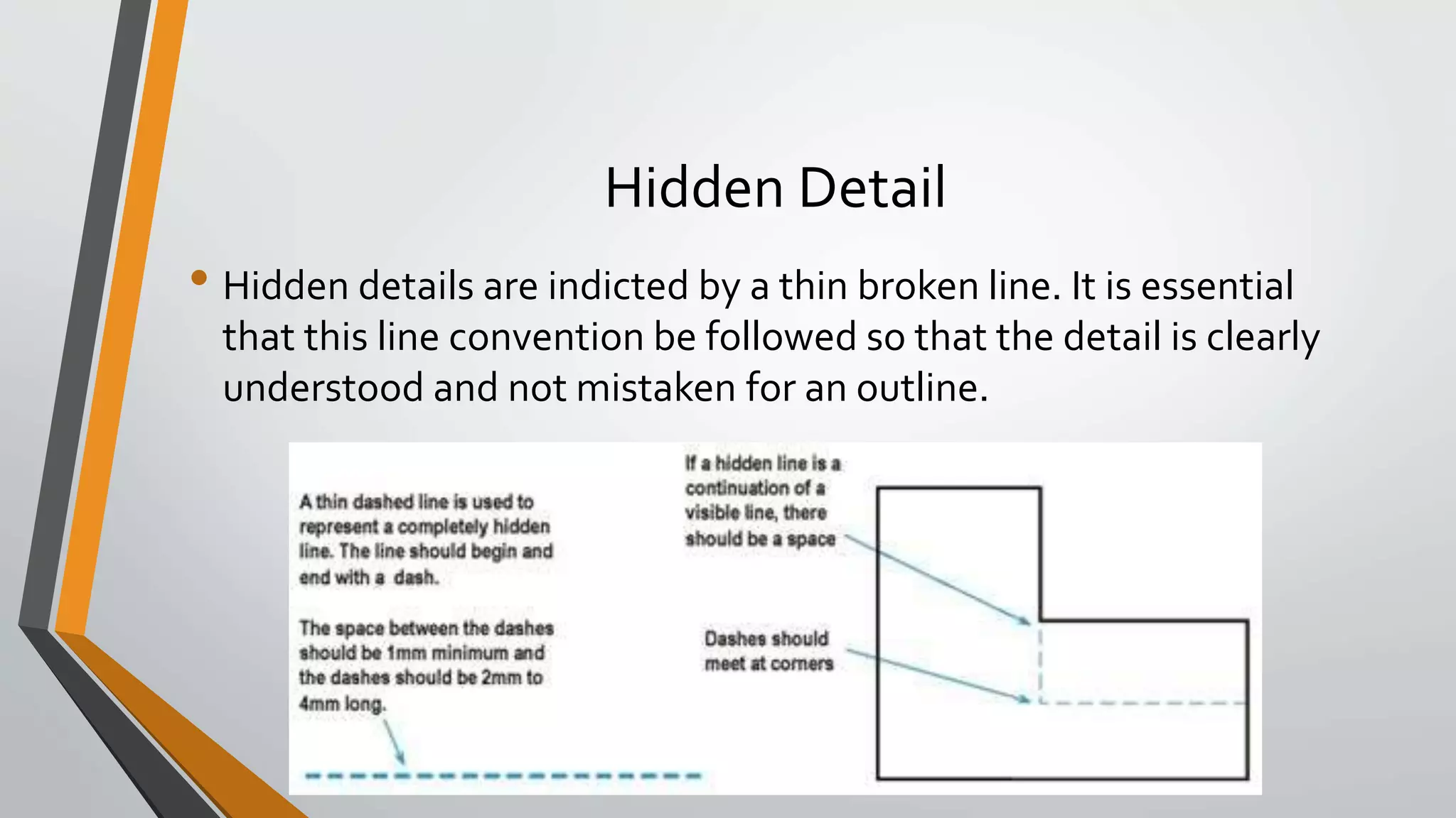 Hidden Detail
• Hidden details are indicted by a thin broken line. It is essential
that this line convention be followed so that the detail is clearly
understood and not mistaken for an outline.
 
