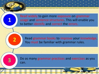 Read widely to gain more exposure on grammar
usage and sentence structures. This will enable you
to better identify and correct the errors.
Read grammar books to improve your knowledge.
You must be familiar with grammar rules.
Do as many grammar practices and exercises as you
can.
1
2
3
 