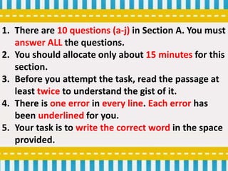 1. There are 10 questions (a-j) in Section A. You must
answer ALL the questions.
2. You should allocate only about 15 minutes for this
section.
3. Before you attempt the task, read the passage at
least twice to understand the gist of it.
4. There is one error in every line. Each error has
been underlined for you.
5. Your task is to write the correct word in the space
provided.
 