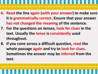 6. Read the line again (with your answer) to make sure
it is grammatically correct. Ensure that your answer
has not changed the meaning of the sentence.
7. For the questions on tenses, look for clues in the
text. Usually the tense is consistently used
throughout.
8. If you cone across a difficult question, read the
whole passage again and try to look for clues.
Sometimes the answer may be inferred from the
text.
 