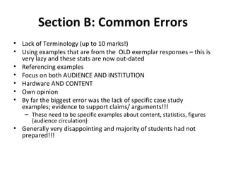 Section B: Common Errors Lack of Terminology (up to 10 marks!) Using examples that are from the  OLD exemplar responses – this is very lazy and these stats are now out-dated Referencing examples  Focus on both AUDIENCE AND INSTITUTION Hardware AND CONTENT Own opinion By far the biggest error was the lack of specific case study examples; evidence to support claims/ arguments!!! These need to be specific examples about content, statistics, figures (audience circulation) Generally very disappointing and majority of students had not prepared!!! 
