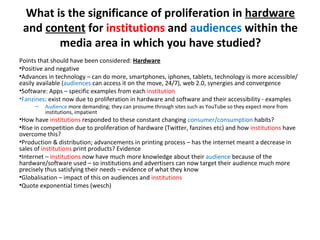 What is the significance of proliferation in  hardware  and  content  for  institutions  and  audiences  within the media area in which you have studied? Points that should have been considered:  Hardware Positive and negative Advances in technology – can do more, smartphones, iphones, tablets, technology is more accessible/easily available ( audiences  can access it on the move, 24/7), web 2.0, synergies and convergence Software: Apps – specific examples from each  institution Fanzines : exist now due to proliferation in hardware and software and their accessibility - examples Audience  more demanding; they can prosume through sites such as YouTube so they expect more from institutions, impatient How have  institutions  responded to these constant changing  consumer/consumption   habits? Rise in competition due to proliferation of hardware (Twitter, fanzines etc) and how  institutions  have overcome this? Production & distribution; advancements in printing process – has the internet meant a decrease in sales of  institutions  print products? Evidence Internet –  institutions  now have much more knowledge about their  audience  because of the hardware/software used – so institutions and advertisers can now target their audience much more precisely thus satisfying their needs – evidence of what they know Globalisation – impact of this on audiences and  institutions Quote exponential times (wesch) 