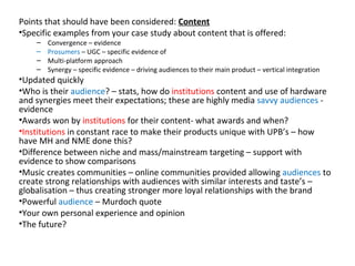 Points that should have been considered:  Content Specific examples from your case study about content that is offered: Convergence – evidence  Prosumers  – UGC – specific evidence of Multi-platform approach Synergy – specific evidence – driving audiences to their main product – vertical integration Updated quickly  Who is their  audience ? – stats, how do  institutions  content and use of hardware and synergies meet their expectations; these are highly media  savvy audiences  - evidence Awards won by  institutions  for their content- what awards and when? Institutions  in constant race to make their products unique with UPB’s – how have MH and NME done this? Difference between niche and mass/mainstream targeting – support with evidence to show comparisons Music creates communities – online communities provided allowing  audiences  to create strong relationships with audiences with similar interests and taste’s – globalisation – thus creating stronger more loyal relationships with the brand Powerful  audience  – Murdoch quote  Your own personal experience and opinion The future? 