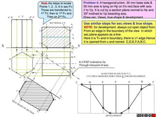 A.V.P300 inclined to Vp
Through mid-point of axis.
X Y
1
2
3 4
5
6
78
b’ f’a’ e’c’ d’
a
b
c
d
e
f
a1
d1b1
e1
c1
f1
X1
Y1
AS SECTION PLANE IS IN T.V.,
CUT OPEN FROM BOUNDRY EDGE C1 FOR DEVELOPMENT.
C D E F A B C
DEVELOPMENT
SECTIONAL F.V.
Problem 4: A hexagonal prism. 30 mm base side &
55 mm axis is lying on Hp on it’s rect.face with axis
// to Vp. It is cut by a section plane normal to Hp and
300 inclined to Vp bisecting axis.
Draw sec. Views, true shape & development.
Use similar steps for sec.views & true shape.
NOTE: for development, always cut open object from
From an edge in the boundary of the view in which
sec.plane appears as a line.
Here it is Tv and in boundary, there is c1 edge.Hence
it is opened from c and named C,D,E,F,A,B,C.
Note the steps to locate
Points 1, 2 , 5, 6 in sec.Fv:
Those are transferred to
1st TV, then to 1st Fv and
Then on 2nd Fv.
 