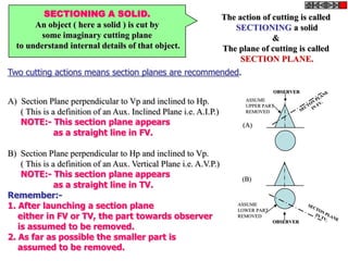SECTIONING A SOLID.
An object ( here a solid ) is cut by
some imaginary cutting plane
to understand internal details of that object.
The action of cutting is called
SECTIONING a solid
&
The plane of cutting is called
SECTION PLANE.
Two cutting actions means section planes are recommended.
A) Section Plane perpendicular to Vp and inclined to Hp.
( This is a definition of an Aux. Inclined Plane i.e. A.I.P.)
NOTE:- This section plane appears
as a straight line in FV.
B) Section Plane perpendicular to Hp and inclined to Vp.
( This is a definition of an Aux. Vertical Plane i.e. A.V.P.)
NOTE:- This section plane appears
as a straight line in TV.
Remember:-
1. After launching a section plane
either in FV or TV, the part towards observer
is assumed to be removed.
2. As far as possible the smaller part is
assumed to be removed.
OBSERVER
ASSUME
UPPER PART
REMOVED
OBSERVER
ASSUME
LOWER PART
REMOVED
(A)
(B)
 