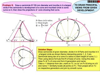 o’
h
a
b
c
d
g
f
o e
a’ b’ c’ g’ d’f’ e’h’X Y
θ = R
L
+
3600
R=Base circle radius.
L=Slant height.
θ
A
B
C
D
E
F
G
H
A
O
1
3
2
4
7
6
5
L
11
22
33
44
55
66
77
1’1’
2’2’
3’3’ 4’4’5’5’
6’6’
7’7’
Problem 6:Problem 6: Draw a semicircle 0f 100 mm diameter and inscribe in it a largestDraw a semicircle 0f 100 mm diameter and inscribe in it a largest
circle.If the semicircle is development of a cone and inscribed circle is somecircle.If the semicircle is development of a cone and inscribed circle is some
curve on it, then draw the projections of cone showing that curve.curve on it, then draw the projections of cone showing that curve.
Solution Steps:Solution Steps:
Draw semicircle of given diameter, divide it in 8 Parts and inscribe in itDraw semicircle of given diameter, divide it in 8 Parts and inscribe in it
a largest circle as shown.Name intersecting points 1, 2, 3 etc.a largest circle as shown.Name intersecting points 1, 2, 3 etc.
Semicircle being dev.of a cone it’s radius is slant height of cone.( L )Semicircle being dev.of a cone it’s radius is slant height of cone.( L )
Then using above formula find R of base of cone. Using this dataThen using above formula find R of base of cone. Using this data
draw Fv & Tv of cone and form 8 generators and name.draw Fv & Tv of cone and form 8 generators and name.
Take o -1 distance from dev.,mark on TL i.e.o’a’ on Fv & bring on o’b’Take o -1 distance from dev.,mark on TL i.e.o’a’ on Fv & bring on o’b’
and name 1’ Similarly locate all points on Fv. Then project all on Tvand name 1’ Similarly locate all points on Fv. Then project all on Tv
on respective generators and join by smooth curve.on respective generators and join by smooth curve.
LL
TO DRAW PRINCIPALTO DRAW PRINCIPAL
VIEWS FROM GIVENVIEWS FROM GIVEN
DEVELOPMENT.DEVELOPMENT.
 