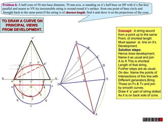 a’a’ b’b’ c’c’ d’d’
o’o’
e’e’
aa
bb
cc
dd
oo ee
XX YY
AA
BB
CC
DD
EE
AA
OO
22
33
44
11
Problem 8:Problem 8: A half cone of 50 mm base diameter, 70 mm axis, is standing on it’s half base on HP with it’s flat faceA half cone of 50 mm base diameter, 70 mm axis, is standing on it’s half base on HP with it’s flat face
parallel and nearer to VP.An inextensible string is wound round it’s surface from one point of base circle andparallel and nearer to VP.An inextensible string is wound round it’s surface from one point of base circle and
brought back to the same point.If the string is ofbrought back to the same point.If the string is of shortest lengthshortest length, find it and show it on the projections of the cone., find it and show it on the projections of the cone.
11 22
33
44
1’1’
2’2’ 3’3’ 4’4’
TO DRAW A CURVE ONTO DRAW A CURVE ON
PRINCIPAL VIEWSPRINCIPAL VIEWS
FROM DEVELOPMENT.FROM DEVELOPMENT. Concept:Concept: A string woundA string wound
from a point up to the samefrom a point up to the same
Point, of shortest lengthPoint, of shortest length
Must appear st. line on it’sMust appear st. line on it’s
Development.Development.
Solution steps:Solution steps:
Hence draw development,Hence draw development,
Name it as usual and joinName it as usual and join
A to A This is shortestA to A This is shortest
Length of that string.Length of that string.
Further steps are as usual.Further steps are as usual.
On dev. Name the points ofOn dev. Name the points of
Intersections of this line withIntersections of this line with
Different generators.BringDifferent generators.Bring
Those on Fv & Tv and joinThose on Fv & Tv and join
by smooth curves.by smooth curves.
Draw 4’ a’ part of string dottedDraw 4’ a’ part of string dotted
As it is on back side of cone.As it is on back side of cone.
 