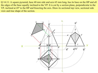 Q 14.11: A square pyramid, base 40 mm side and axis 65 mm long, has its base on the HP and all
the edges of the base equally inclined to the VP. It is cut by a section plane, perpendicular to the
VP, inclined at 45º to the HP and bisecting the axis. Draw its sectional top view, sectional side
view and true shape of the section.
X Y
45º
a
b
c
d
o
a’
b’
c’
d’
o’
1
2
3
4
1’
2’
3’
4’
11
41
21 31
X1
Y1
d” a”c” b”
o”
3”
2”4”
1”
 