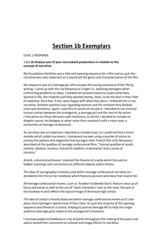 Section 1b Exemplars
LEVEL 2 RESPONSE
1 (b) 1b Analyse one of your coursework productions in relation to the
concept of narrative.
My Foundation Portfolio was a title and opening sequence for a film and as such the
narrative was very important as it would set the genre and characterisation of the film.
My sequence was of a teenage girl who escapes the boring monotony of her life by
writing. I came up with this via behavioural insight i.e. watching teenagers when
confronting problems or ideas. I handed out questionnaires to assess what they
wanted in life; the majority said they wanted money, fame, to be the best in their field
of expertise. Very few, if any, were happy with what they were. I reflected this in my
narrative. Another question was regarding emotion and the emotion they disliked
most was loneliness, again I used this to construct my piece. I decided to use minimal
human contact between the protagonist, a teenage girl and the rest of the actors
/ characters to infuse the piece with loneliness, to do this I decided to include no
diegetic sound, no dialogue or other noise then overlaid it with a voice-over, a
convention of teenage confessional.
As narrative was so important I decided to include music as I could not find a minor
melody which suited my means. I composed my own using a quartet of violins to
convey the sadness and negativity that teenagers feel. French film critic Benayoun
described all the qualities of teenage confessional films: “normal qualities of youth,
naïveté, idealism, humour, hatred of tradition, erotomania? and a sense of
injustice.”
Artard, a drama practitioner, invented the theatre of cruelty which focused on
hidden meanings and connections to different objects within drama.
This idea of iconography is heavily used within teenage confessional narrative so I
decided to link this to her notebook which features pictures and ideas that inspire her.
All teenage confessional movies, such as ‘Another Cinderella Story’ feature close up of
faces and hands as well as the use of ‘stock characters’ such as the nerd, the jock or
the bookworm and reflects the typical image of American high school.
The idea of school is heavily featured within teenage confessional movies as it’s the
place most teenagers spend most of their time. As such the majority of the opening
sequence was filmed at a school, helping to portray teenage life to help the target
audience (teenage girls) relate to the protagonist’s emotions.
I received audience feedback at a lot of points throughout the making of the piece and
advice varied from comments on volume and image effects to narrative.
 