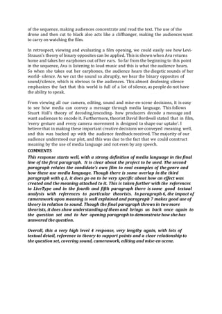 of the sequence, making audiences concentrate and read the text. The use of the
drone and then cut to black also acts like a cliffhanger, making the audiences want
to carry on watching the film.
In retrospect, viewing and evaluating a film opening, we could easily see how Levi-­­
Strauss’s theory of binary opposites can be applied. This is shown when Ava returns
home and takes her earphones out of her ears. So far from the beginning to this point
in the sequence, Ava is listening to loud music and this is what the audience hears.
So when she takes out her earphones, the audience hears the diegetic sounds of her
world-­­ silence. As we cut the sound so abruptly, we hear the binary opposites of
sound/silence, which is obvious to the audiences. This almost deafening silence
emphasizes the fact that this world is full of a lot of silence, as people do not have
the ability to speak.
From viewing all our camera, editing, sound and mise-­­en-­­scene decisions, it is easy
to see how media can convey a message through media language. This follows
Stuart Hall’s theory of decoding/encoding-­­ how producers decode a message and
want audiences to encode it. Furthermore, theorist David Bordwell stated that in film,
‘every gesture and every camera movement is designed to shape our uptake’. I
believe that in making these important creative decisions we conveyed meaning well,
and this was backed up with the audience feedback received. The majority of our
audience understood our plot, and this was due to the fact that we could construct
meaning by the use of media language and not even by any speech.
COMMENTS
This response starts well, with a strong definition of media language in the final
line of the first paragraph. It is clear about the project to be used. The second
paragraph relates the candidate’s own film to real examples of the genre and
how these use media language. Though there is some overlap in the third
paragraph with q.1, it does go on to be very specific about how an effect was
created and the meaning attached to it. This is taken further with the references
to LiveType and in the fourth and fifth paragraph there is some good textual
analysis with references to particular theorists. In paragraph 6, the impact of
camerawork upon meaning is well explained and paragraph 7 makes good use of
theory in relation to sound. Though the final paragraph throws in two more
theorists, it does show understanding of them and brings us back once again to
the question set and to her opening paragraph to demonstrate how she has
answered the question.
Overall, this a very high level 4 response, very lengthy again, with lots of
textual detail, reference to theory to support points and a clear relationship to
the question set, covering sound, camerawork, editing and mise-­­en-­­scene.
 