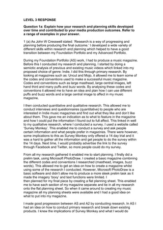 LEVEL 3 RESPONSE
Question 1a: Explain how your research and planning skills developed
over time and contributed to your media production outcomes. Refer to
a range of examples in your answer.
1 (a) As John W Cresswell stated: ‘Research is a way of progressing and
planning before producing the final outcome.’ I developed a wide variety of
different skills within research and planning which helped to have a good
transition between my Foundation Portfolio and my Advanced Portfolio.
During my Foundation Portfolio (AS) work, I had to produce a music magazine.
Before this I conducted my research and planning. I started by doing a
semiotic analysis of previous and existing music videos which linked into my
proposed choice of genre: Indie. I did this through primary research. By
looking at magazines such as: Uncut and Mojo, it allowed me to learn some of
the codes and conventions used to make a successful music magazine.
Codes and conventions such as large masthead, large central images, left
hand third and many puffs and buzz words. By analysing these codes and
conventions it allowed me to have an idea and plan how I can use different
puffs and buzz words and a large central image to affect in my music
magazine.
I then conducted quantitative and qualitative research. This allowed me to
conduct interviews and questionnaires (quantitative) to people who are
interested in Indie music magazines and find out what they like and don’t like
about them. This gave me an indication as to what to feature in the magazine
and how I could put the information I found out to full affect. This linked in well
to my qualitative research, where I conducted a survey. I used a website called
‘Survey Monkey’. This enabled me to conduct a survey and ask people
certain information and what people prefer in magazines. There were however,
some implications to this as Survey Monkey only offered a 14 day trial and it
was a hard to gather all the information and get people to do the survey within
the 14 days. Next time, I would probably advertise the link to the survey
through Facebook and Twitter, so more people could do my survey.
From all my research gathered it enabled me to start planning. I firstly did a
prelim task, using Microsoft PhotoDraw. I created a basic magazine combining
the different codes and conventions I researched (masthead, images, buzz
words). This allowed me to get an idea on how to create a magazine whilst
using some of the research I conducted. However, Microsoft PhotoDraw is a
basic software and didn’t allow me to produce a more sleek prelim task as it
made the imagery ‘boxy’ and text functions were limited. I
then planned for my final piece by creating a flat planning sheet. This enabled
me to have each section of my magazine separate and tie in all my research
onto the flat planning sheet. So when it came around to creating my music
magazine all my planning sheets were available and I had a good idea on
what to put into my magazine.
I made good progression between AS and A2 by conducting research. In AS I
had an idea on how to conduct primary research and break down existing
products. I knew the implications of Survey Monkey and what I would do
 