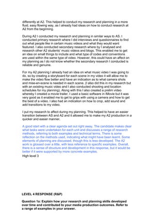 differently at A2. This helped to conduct my research and planning in a more
fluid, easy flowing way, as I already had ideas on how to conduct research at
A2 from the beginning.
During A2 I conducted my research and planning in similar ways to AS. I
conducted primary research where I did interviews and questionnaires to find
out what people like in certain music videos and what they would want
featured. I also conducted secondary research where by I analysed and
research other A2 students’ music videos and blogs. This enabled me to get
an idea on small things to include and what type of codes and conventions
are used within the same type of video. However, this could have an affect on
my planning as I do not know whether the secondary research I conducted is
reliable and genuine.
For my A2 planning I already had an idea on what music video I was going to
do, so by creating a storyboard for each scene in my video it will allow me to
make the video flow better and have an indication as to what camera shots
and mise-en-scene is needed in each scene. (I also did this in my research but
with an existing music video and I also conducted shooting and location
schedules for my planning). Along with this I also created a prelim video
whereby I created a movie trailer. I used a basic software in IMovie but it was
very good as it enabled me to get to grips with using a camera and how to get
the best of a video. I also had an indication on how to crop, add sound and
add transitions to my video.
I put my research to affect during my planning. This helped to have an easier
transition between AS and A2 and it allowed me to make my A2 production in a
quicker and easier manner.
A good start with a clear agenda set out right away. The candidate makes clear
what tasks were undertaken for each unit and discusses a range of research
methods, referring to both examples and technical terms. There is some
reflection on the methods used, indicating what might have been learnt. Some
elements of planning are discussed, though this is less developed. The A2
work is glossed over a little, with less reference to specific examples. Overall,
there is a sense of structure and development in this response, but it would be
better if it were supported by more concrete examples.
High level 3
LEVEL 4 RESPONSE (R&P)
Question 1a: Explain how your research and planning skills developed
over time and contributed to your media production outcomes. Refer to
a range of examples in your answer.
 